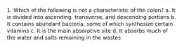 1. Which of the following is not a characteristic of the colon? a. It is divided into ascending, transverse, and descending portions b. It contains abundant bacteria, some of which synthesize certain vitamins c. It is the main absorptive site d. It absorbs much of the water and salts remaining in the wastes