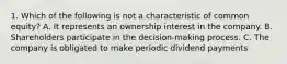 1. Which of the following is not a characteristic of common equity? A. It represents an ownership interest in the company. B. Shareholders participate in the decision-making process. C. The company is obligated to make periodic dividend payments