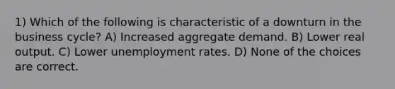 1) Which of the following is characteristic of a downturn in the business cycle? A) Increased aggregate demand. B) Lower real output. C) Lower unemployment rates. D) None of the choices are correct.