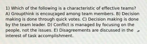 1) Which of the following is a characteristic of effective teams? A) Groupthink is encouraged among team members. B) Decision making is done through quick votes. C) Decision making is done by the team leader. D) Conflict is managed by focusing on the people, not the issues. E) Disagreements are discussed in the interest of task accomplishment.