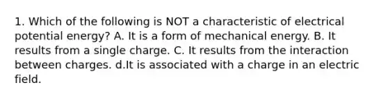 1. Which of the following is NOT a characteristic of electrical potential energy? A. It is a form of mechanical energy. B. It results from a single charge. C. It results from the interaction between charges. d.It is associated with a charge in an electric field.