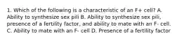 1. Which of the following is a characteristic of an F+ cell? A. Ability to synthesize sex pili B. Ability to synthesize sex pili, presence of a fertility factor, and ability to mate with an F- cell. C. Ability to mate with an F- cell D. Presence of a fertility factor