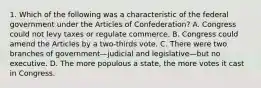 1. Which of the following was a characteristic of the federal government under the Articles of Confederation? A. Congress could not levy taxes or regulate commerce. B. Congress could amend the Articles by a two-thirds vote. C. There were two branches of government—judicial and legislative—but no executive. D. The more populous a state, the more votes it cast in Congress.