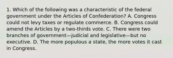 1. Which of the following was a characteristic of the federal government under <a href='https://www.questionai.com/knowledge/k5NDraRCFC-the-articles-of-confederation' class='anchor-knowledge'>the articles of confederation</a>? A. Congress could not levy taxes or regulate commerce. B. Congress could amend the Articles by a two-thirds vote. C. There were two branches of government—judicial and legislative—but no executive. D. The more populous a state, the more votes it cast in Congress.