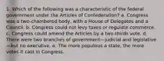 1. Which of the following was a characteristic of the federal government under the Articles of Confederation? a. Congress was a two-chambered body, with a House of Delegates and a Council. b. Congress could not levy taxes or regulate commerce. c. Congress could amend the Articles by a two-thirds vote. d. There were two branches of government—judicial and legislative—but no executive. e. The more populous a state, the more votes it cast in Congress.