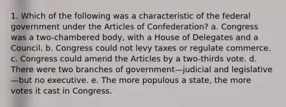 1. Which of the following was a characteristic of the federal government under the Articles of Confederation? a. Congress was a two-chambered body, with a House of Delegates and a Council. b. Congress could not levy taxes or regulate commerce. c. Congress could amend the Articles by a two-thirds vote. d. There were two branches of government—judicial and legislative—but no executive. e. The more populous a state, the more votes it cast in Congress.