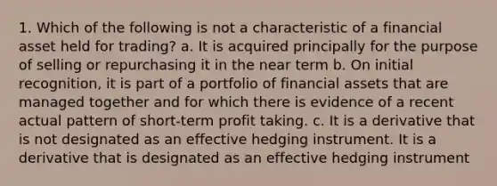 1. Which of the following is not a characteristic of a financial asset held for trading? a. It is acquired principally for the purpose of selling or repurchasing it in the near term b. On initial recognition, it is part of a portfolio of financial assets that are managed together and for which there is evidence of a recent actual pattern of short-term profit taking. c. It is a derivative that is not designated as an effective hedging instrument. It is a derivative that is designated as an effective hedging instrument