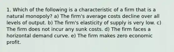 1. Which of the following is a characteristic of a firm that is a natural monopoly? a) The firm's average costs decline over all levels of output. b) The firm's elasticity of supply is very low. c) The firm does not incur any sunk costs. d) The firm faces a horizontal demand curve. e) The firm makes zero economic profit.