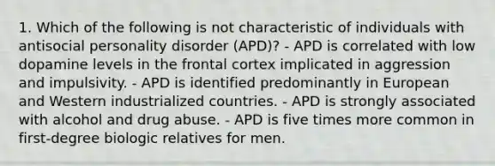 1. Which of the following is not characteristic of individuals with antisocial personality disorder (APD)? - APD is correlated with low dopamine levels in the frontal cortex implicated in aggression and impulsivity. - APD is identified predominantly in European and Western industrialized countries. - APD is strongly associated with alcohol and drug abuse. - APD is five times more common in first-degree biologic relatives for men.