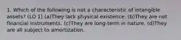 1. Which of the following is not a characteristic of intangible assets? (LO 1) (a)They lack physical existence. (b)They are not financial instruments. (c)They are long-term in nature. (d)They are all subject to amortization.