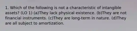 1. Which of the following is not a characteristic of intangible assets? (LO 1) (a)They lack physical existence. (b)They are not financial instruments. (c)They are long-term in nature. (d)They are all subject to amortization.