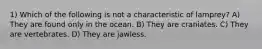1) Which of the following is not a characteristic of lamprey? A) They are found only in the ocean. B) They are craniates. C) They are vertebrates. D) They are jawless.