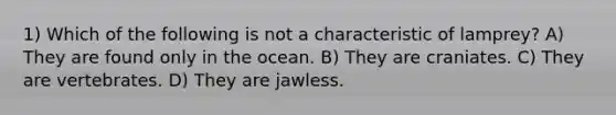 1) Which of the following is not a characteristic of lamprey? A) They are found only in the ocean. B) They are craniates. C) They are vertebrates. D) They are jawless.