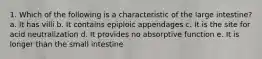 1. Which of the following is a characteristic of the large intestine? a. It has villi b. It contains epiploic appendages c. It is the site for acid neutralization d. It provides no absorptive function e. It is longer than the small intestine