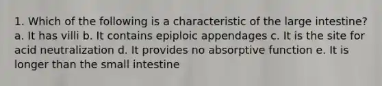 1. Which of the following is a characteristic of the <a href='https://www.questionai.com/knowledge/kGQjby07OK-large-intestine' class='anchor-knowledge'>large intestine</a>? a. It has villi b. It contains epiploic appendages c. It is the site for acid neutralization d. It provides no absorptive function e. It is longer than <a href='https://www.questionai.com/knowledge/kt623fh5xn-the-small-intestine' class='anchor-knowledge'>the small intestine</a>