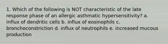 1. Which of the following is NOT characteristic of the late response phase of an allergic asthmatic hypersensitivity? a. influx of dendritic cells b. influx of eosinophils c. bronchoconstriction d. influx of neutrophils e. increased mucous production