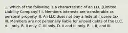 1. Which of the following is a characteristic of an LLC (Limited Liability Company)? I. Members interests are transferable as personal property. II. An LLC does not pay a federal income tax. III. Members are not personally liable for unpaid debts of the LLC. A. I only. B. II only. C. III only. D. II and III only. E. I, II, and III.