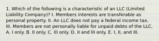 1. Which of the following is a characteristic of an LLC (Limited Liability Company)? I. Members interests are transferable as personal property. II. An LLC does not pay a federal income tax. III. Members are not personally liable for unpaid debts of the LLC. A. I only. B. II only. C. III only. D. II and III only. E. I, II, and III.