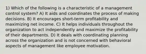 1) Which of the following is a characteristic of a management control system? A) It aids and coordinates the process of making decisions. B) It encourages short-term profitability and maximizing net income. C) It helps individuals throughout the organization to act independently and maximize the profitability of their departments. D) It deals with coordinating planning across the organization and is not concerned with behavioral aspects of management like employee motivation.