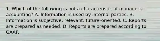 1. Which of the following is not a characteristic of managerial accounting? A. Information is used by internal parties. B. Information is subjective, relevant, future-oriented. C. Reports are prepared as needed. D. Reports are prepared according to GAAP.