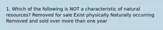 1. Which of the following is NOT a characteristic of natural resources? Removed for sale Exist physically Naturally occurring Removed and sold over more than one year