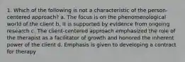 1. Which of the following is not a characteristic of the person-centered approach? a. The focus is on the phenomenological world of the client b. It is supported by evidence from ongoing research c. The client-centered approach emphasized the role of the therapist as a facilitator of growth and honored the inherent power of the client d. Emphasis is given to developing a contract for therapy