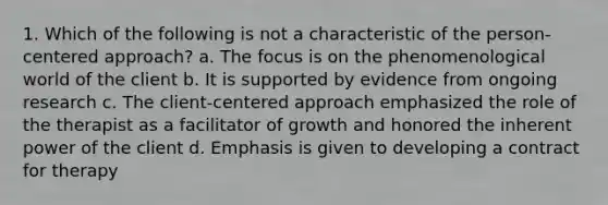 1. Which of the following is not a characteristic of the person-centered approach? a. The focus is on the phenomenological world of the client b. It is supported by evidence from ongoing research c. The client-centered approach emphasized the role of the therapist as a facilitator of growth and honored the inherent power of the client d. Emphasis is given to developing a contract for therapy