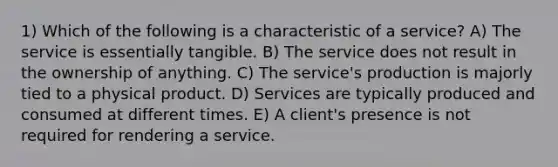 1) Which of the following is a characteristic of a service? A) The service is essentially tangible. B) The service does not result in the ownership of anything. C) The service's production is majorly tied to a physical product. D) Services are typically produced and consumed at different times. E) A client's presence is not required for rendering a service.