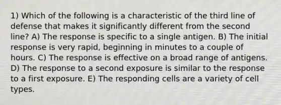 1) Which of the following is a characteristic of the third line of defense that makes it significantly different from the second line? A) The response is specific to a single antigen. B) The initial response is very rapid, beginning in minutes to a couple of hours. C) The response is effective on a broad range of antigens. D) The response to a second exposure is similar to the response to a first exposure. E) The responding cells are a variety of cell types.