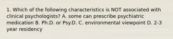 1. Which of the following characteristics is NOT associated with clinical psychologists? A. some can prescribe psychiatric medication B. Ph.D. or Psy.D. C. environmental viewpoint D. 2-3 year residency