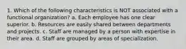 1. Which of the following characteristics is NOT associated with a functional organization? a. Each employee has one clear superior. b. Resources are easily shared between departments and projects. c. Staff are managed by a person with expertise in their area. d. Staff are grouped by areas of specialization.