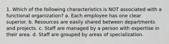 1. Which of the following characteristics is NOT associated with a functional organization? a. Each employee has one clear superior. b. Resources are easily shared between departments and projects. c. Staff are managed by a person with expertise in their area. d. Staff are grouped by areas of specialization.