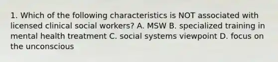 1. Which of the following characteristics is NOT associated with licensed clinical social workers? A. MSW B. specialized training in mental health treatment C. social systems viewpoint D. focus on the unconscious