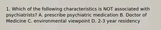 1. Which of the following characteristics is NOT associated with psychiatrists? A. prescribe psychiatric medication B. Doctor of Medicine C. environmental viewpoint D. 2-3 year residency