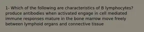 1- Which of the following are characteristics of B lymphocytes? produce antibodies when activated engage in cell mediated immune responses mature in the bone marrow move freely between lymphoid organs and connective tissue