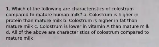 1. Which of the following are characteristics of colostrum compared to mature human milk? a. Colostrum is higher in protein than mature milk b. Colostrum is higher in fat than mature milk c. Colostrum is lower in vitamin A than mature milk d. All of the above are characteristics of colostrum compared to mature milk