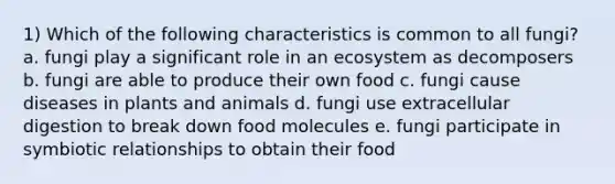 1) Which of the following characteristics is common to all fungi? a. fungi play a significant role in an ecosystem as decomposers b. fungi are able to produce their own food c. fungi cause diseases in plants and animals d. fungi use extracellular digestion to break down food molecules e. fungi participate in symbiotic relationships to obtain their food