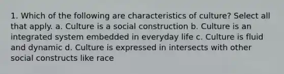 1. Which of the following are characteristics of culture? Select all that apply. a. Culture is a social construction b. Culture is an integrated system embedded in everyday life c. Culture is fluid and dynamic d. Culture is expressed in intersects with other social constructs like race