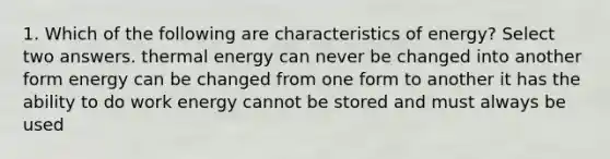 1. Which of the following are characteristics of energy? Select two answers. thermal energy can never be changed into another form energy can be changed from one form to another it has the ability to do work energy cannot be stored and must always be used