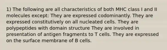 1) The following are all characteristics of both MHC class I and II molecules except: They are expressed codominantly. They are expressed constitutively on all nucleated cells. They are polypeptides with domain structure They are involved in presentation of antigen fragments to T cells. They are expressed on the surface membrane of B cells.