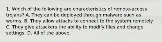 1. Which of the following are characteristics of remote-access trojans? A. They can be deployed through malware such as worms. B. They allow attacks to connect to the system remotely. C. They give attackers the ability to modify files and change settings. D. All of the above.