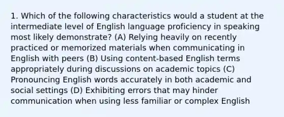 1. Which of the following characteristics would a student at the intermediate level of English language proficiency in speaking most likely demonstrate? (A) Relying heavily on recently practiced or memorized materials when communicating in English with peers (B) Using content-based English terms appropriately during discussions on academic topics (C) Pronouncing English words accurately in both academic and social settings (D) Exhibiting errors that may hinder communication when using less familiar or complex English