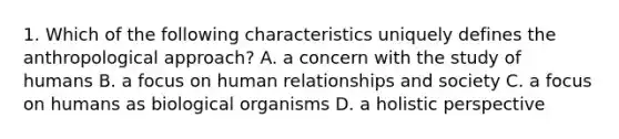 1. Which of the following characteristics uniquely defines the anthropological approach? A. a concern with the study of humans B. a focus on human relationships and society C. a focus on humans as biological organisms D. a holistic perspective