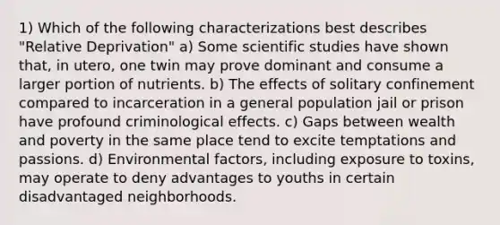 1) Which of the following characterizations best describes "Relative Deprivation" a) Some scientific studies have shown that, in utero, one twin may prove dominant and consume a larger portion of nutrients. b) The effects of solitary confinement compared to incarceration in a general population jail or prison have profound criminological effects. c) Gaps between wealth and poverty in the same place tend to excite temptations and passions. d) Environmental factors, including exposure to toxins, may operate to deny advantages to youths in certain disadvantaged neighborhoods.