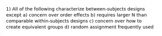 1) All of the following characterize between-subjects designs except a) concern over order effects b) requires larger N than comparable within-subjects designs c) concern over how to create equivalent groups d) random assignment frequently used