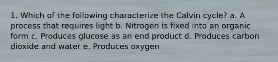 1. Which of the following characterize the Calvin cycle? a. A process that requires light b. Nitrogen is fixed into an organic form c. Produces glucose as an end product d. Produces carbon dioxide and water e. Produces oxygen