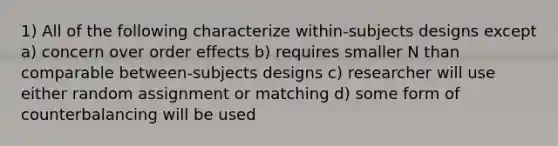 1) All of the following characterize within-subjects designs except a) concern over order effects b) requires smaller N than comparable between-subjects designs c) researcher will use either random assignment or matching d) some form of counterbalancing will be used