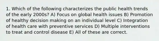 1. Which of the following characterizes the public health trends of the early 2000s? A) Focus on global health issues B) Promotion of healthy decision making on an individual level C) Integration of health care with preventive services D) Multiple interventions to treat and control disease E) All of these are correct.