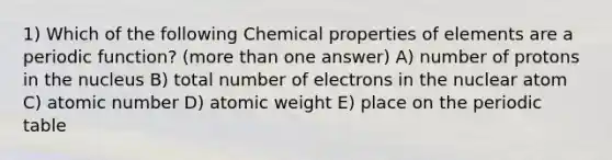 1) Which of the following Chemical properties of elements are a periodic function? (more than one answer) A) number of protons in the nucleus B) total number of electrons in the nuclear atom C) atomic number D) atomic weight E) place on the periodic table