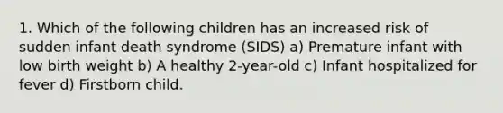 1. Which of the following children has an increased risk of sudden infant death syndrome (SIDS) a) Premature infant with low birth weight b) A healthy 2-year-old c) Infant hospitalized for fever d) Firstborn child.